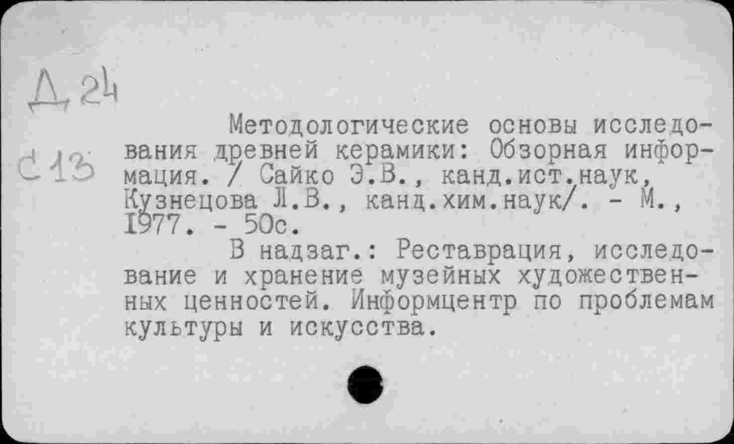 ﻿ДгЬ
Методологические основы исследо-
4 J.C. вания древней керамики: Обзорная инфор-мация. / Сайко Э.В., канд.ист.наук/ Кузнецова Л.В., канд.хим.наук/. - М., 1977. - 50с.
В надзаг.: Реставрация, исследование и хранение музейных художественных ценностей. Информцентр по проблемам культуры и искусства.